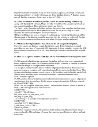 the entire statement or once for every row that is inserted, updated, or deleted. For any one
table, there are twelve events for which you can define database triggers. A database trigger
can call database procedures that are also written in PL/SQL.
86. Name two utilities that Oracle provides, which are use for backup and recovery.
Along with the RDBMS software, Oracle provides two utilities that you can use to back up
and restore the database. These utilities are Export and Import.
The Export utility dumps the definitions and data for the specified part of the database to an
operating system binary file. The Import utility reads the file produced by an export,
recreates the definitions of objects, and inserts the data
If Export and Import are used as a means of backing up and recovering the database, all the
changes made to the database cannot be recovered since the export was performed. The best
you can do is recover the database to the time when the export was last performed.
87. What are stored-procedures? And what are the advantages of using them.
Stored procedures are database objects that perform a user defined operation. A stored
procedure can have a set of compound SQL statements. A stored procedure executes the SQL
commands and returns the result to the client. Stored procedures are used to reduce network
traffic.
88. How are exceptions handled in PL/SQL? Give some of the internal exceptions' name
PL/SQL exception handling is a mechanism for dealing with run-time errors encountered
during procedure execution. Use of this mechanism enables execution to continue if the error
is not severe enough to cause procedure termination.
The exception handler must be defined within a subprogram specification. Errors cause the
program to raise an exception with a transfer of control to the exception-handler block. After
the exception handler executes, control returns to the block in which the handler was defined.
If there are no more executable statements in the block, control returns to the caller.
User-Defined Exceptions
PL/SQL enables the user to define exception handlers in the declarations area of subprogram
specifications. User accomplishes this by naming an exception as in the following example:
ot_failure EXCEPTION;
In this case, the exception name is ot_failure. Code associated with this handler is written in
the EXCEPTION specification area as follows:
EXCEPTION
when OT_FAILURE then
out_status_code := g_out_status_code;
out_msg := g_out_msg;
The following is an example of a subprogram exception:
EXCEPTION
when NO_DATA_FOUND then
g_out_status_code := 'FAIL';
RAISE ot_failure;
Within this exception is the RAISE statement that transfers control back to the ot_failure
exception handler. This technique of raising the exception is used to invoke all user-defined
exceptions.
73
 