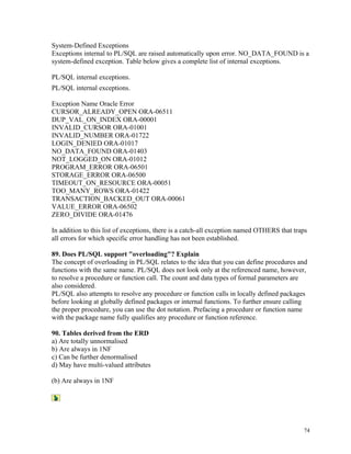 System-Defined Exceptions
Exceptions internal to PL/SQL are raised automatically upon error. NO_DATA_FOUND is a
system-defined exception. Table below gives a complete list of internal exceptions.
PL/SQL internal exceptions.
PL/SQL internal exceptions.
Exception Name Oracle Error
CURSOR_ALREADY_OPEN ORA-06511
DUP_VAL_ON_INDEX ORA-00001
INVALID_CURSOR ORA-01001
INVALID_NUMBER ORA-01722
LOGIN_DENIED ORA-01017
NO_DATA_FOUND ORA-01403
NOT_LOGGED_ON ORA-01012
PROGRAM_ERROR ORA-06501
STORAGE_ERROR ORA-06500
TIMEOUT_ON_RESOURCE ORA-00051
TOO_MANY_ROWS ORA-01422
TRANSACTION_BACKED_OUT ORA-00061
VALUE_ERROR ORA-06502
ZERO_DIVIDE ORA-01476
In addition to this list of exceptions, there is a catch-all exception named OTHERS that traps
all errors for which specific error handling has not been established.
89. Does PL/SQL support "overloading"? Explain
The concept of overloading in PL/SQL relates to the idea that you can define procedures and
functions with the same name. PL/SQL does not look only at the referenced name, however,
to resolve a procedure or function call. The count and data types of formal parameters are
also considered.
PL/SQL also attempts to resolve any procedure or function calls in locally defined packages
before looking at globally defined packages or internal functions. To further ensure calling
the proper procedure, you can use the dot notation. Prefacing a procedure or function name
with the package name fully qualifies any procedure or function reference.
90. Tables derived from the ERD
a) Are totally unnormalised
b) Are always in 1NF
c) Can be further denormalised
d) May have multi-valued attributes
(b) Are always in 1NF
74
 