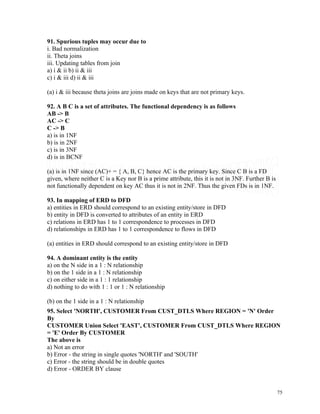 91. Spurious tuples may occur due to
i. Bad normalization
ii. Theta joins
iii. Updating tables from join
a) i & ii b) ii & iii
c) i & iii d) ii & iii
(a) i & iii because theta joins are joins made on keys that are not primary keys.
92. A B C is a set of attributes. The functional dependency is as follows
AB -> B
AC -> C
C -> B
a) is in 1NF
b) is in 2NF
c) is in 3NF
d) is in BCNF
(a) is in 1NF since (AC)+ = { A, B, C} hence AC is the primary key. Since C B is a FD
given, where neither C is a Key nor B is a prime attribute, this it is not in 3NF. Further B is
not functionally dependent on key AC thus it is not in 2NF. Thus the given FDs is in 1NF.
93. In mapping of ERD to DFD
a) entities in ERD should correspond to an existing entity/store in DFD
b) entity in DFD is converted to attributes of an entity in ERD
c) relations in ERD has 1 to 1 correspondence to processes in DFD
d) relationships in ERD has 1 to 1 correspondence to flows in DFD
(a) entities in ERD should correspond to an existing entity/store in DFD
94. A dominant entity is the entity
a) on the N side in a 1 : N relationship
b) on the 1 side in a 1 : N relationship
c) on either side in a 1 : 1 relationship
d) nothing to do with 1 : 1 or 1 : N relationship
(b) on the 1 side in a 1 : N relationship
95. Select 'NORTH', CUSTOMER From CUST_DTLS Where REGION = 'N' Order
By
CUSTOMER Union Select 'EAST', CUSTOMER From CUST_DTLS Where REGION
= 'E' Order By CUSTOMER
The above is
a) Not an error
b) Error - the string in single quotes 'NORTH' and 'SOUTH'
c) Error - the string should be in double quotes
d) Error - ORDER BY clause
75
 