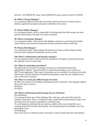 (d) Error - the ORDER BY clause. Since ORDER BY clause cannot be used in UNIONS
96. What is Storage Manager?
It is a program module that provides the interface between the low-level data stored in
database, application programs and queries submitted to the system.
97. What is Buffer Manager?
It is a program module, which is responsible for fetching data from disk storage into main
memory and deciding what data to be cache in memory.
98. What is Transaction Manager?
It is a program module, which ensures that database, remains in a consistent state despite
system failures and concurrent transaction execution proceeds without conflicting.
99. What is File Manager?
It is a program module, which manages the allocation of space on disk storage and data
structure used to represent information stored on a disk.
100. What is Authorization and Integrity manager?
It is the program module, which tests for the satisfaction of integrity constraint and checks
the authority of user to access data.
101. What are stand-alone procedures?
Procedures that are not part of a package are known as stand-alone because they
independently defined. A good example of a stand-alone procedure is one written in a
SQL*Forms application. These types of procedures are not available for reference from other
Oracle tools. Another limitation of stand-alone procedures is that they are compiled at run
time, which slows execution.
102. What are cursors give different types of cursors.
PL/SQL uses cursors for all database information accesses statements. The language supports
the use two types of cursors
Ø Implicit
Ø Explicit
103. What is cold backup and hot backup (in case of Oracle)?
Ø Cold Backup:
It is copying the three sets of files (database files, redo logs, and control file) when the
instance is shut down. This is a straight file copy, usually from the disk directly to tape. You
must shut down the instance to guarantee a consistent copy.
If a cold backup is performed, the only option available in the event of data file loss is
restoring all the files from the latest backup. All work performed on the database since the
last backup is lost.
Ø Hot Backup:
Some sites (such as worldwide airline reservations systems) cannot shut down the database
76
 