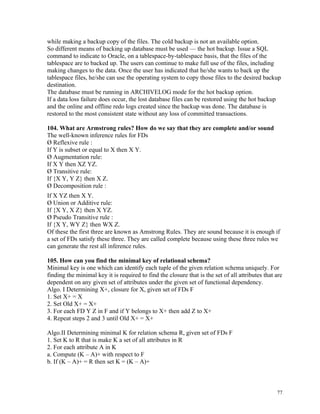 while making a backup copy of the files. The cold backup is not an available option.
So different means of backing up database must be used — the hot backup. Issue a SQL
command to indicate to Oracle, on a tablespace-by-tablespace basis, that the files of the
tablespace are to backed up. The users can continue to make full use of the files, including
making changes to the data. Once the user has indicated that he/she wants to back up the
tablespace files, he/she can use the operating system to copy those files to the desired backup
destination.
The database must be running in ARCHIVELOG mode for the hot backup option.
If a data loss failure does occur, the lost database files can be restored using the hot backup
and the online and offline redo logs created since the backup was done. The database is
restored to the most consistent state without any loss of committed transactions.
104. What are Armstrong rules? How do we say that they are complete and/or sound
The well-known inference rules for FDs
Ø Reflexive rule :
If Y is subset or equal to X then X Y.
Ø Augmentation rule:
If X Y then XZ YZ.
Ø Transitive rule:
If {X Y, Y Z} then X Z.
Ø Decomposition rule :
If X YZ then X Y.
Ø Union or Additive rule:
If {X Y, X Z} then X YZ.
Ø Pseudo Transitive rule :
If {X Y, WY Z} then WX Z.
Of these the first three are known as Amstrong Rules. They are sound because it is enough if
a set of FDs satisfy these three. They are called complete because using these three rules we
can generate the rest all inference rules.
105. How can you find the minimal key of relational schema?
Minimal key is one which can identify each tuple of the given relation schema uniquely. For
finding the minimal key it is required to find the closure that is the set of all attributes that are
dependent on any given set of attributes under the given set of functional dependency.
Algo. I Determining X+, closure for X, given set of FDs F
1. Set X+ = X
2. Set Old X+ = X+
3. For each FD Y Z in F and if Y belongs to X+ then add Z to X+
4. Repeat steps 2 and 3 until Old X+ = X+
Algo.II Determining minimal K for relation schema R, given set of FDs F
1. Set K to R that is make K a set of all attributes in R
2. For each attribute A in K
a. Compute (K – A)+ with respect to F
b. If (K – A)+ = R then set K = (K – A)+
77
 