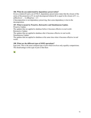 106. What do you understand by dependency preservation?
Given a relation R and a set of FDs F, dependency preservation states that the closure of the
union of the projection of F on each decomposed relation Ri is equal to the closure of F. i.e.,
((PR1(F)) U … U (PRn(F)))+ = F+
if decomposition is not dependency preserving, then some dependency is lost in the
decomposition.
107. What is meant by Proactive, Retroactive and Simultaneous Update.
Proactive Update:
The updates that are applied to database before it becomes effective in real world .
Retroactive Update:
The updates that are applied to database after it becomes effective in real world .
Simulatneous Update:
The updates that are applied to database at the same time when it becomes effective in real
world .
108. What are the different types of JOIN operations?
Equi Join: This is the most common type of join which involves only equality comparisions.
The disadvantage in this type of join is that there
78
 
