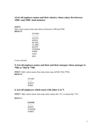 4.List all employee names and their salaries, whose salary lies between
1500/- and 3500/- both inclusive.
INPUT
SQL>select ename from emp where sal between 1500 and 3500;
RESULT
ENAME
----------
ALLEN
JONES
BLAKE
CLARK
SCOTT
TURNER
FORD
russel
greg
9 rows selected.
5. List all employee names and their and their manager whose manager is
7902 or 7566 0r 7789.
INPUT SQL>select ename from emp where mgr in(7602,7566,7789);
RESULT
ENAME
-------
SCOTT
FORD
6. List all employees which starts with either J or T.
INPUT SQL>select ename from emp where ename like ‘J%’ or ename like ‘T%’;
RESULT:
ENAME
---------
JONES
TURNER
JAMES
9
 