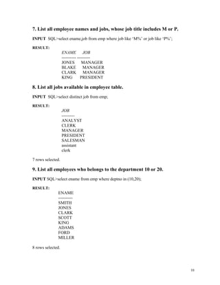 7. List all employee names and jobs, whose job title includes M or P.
INPUT SQL>select ename,job from emp where job like ‘M%’ or job like ‘P%’;
RESULT:
ENAME JOB
---------- ---------
JONES MANAGER
BLAKE MANAGER
CLARK MANAGER
KING PRESIDENT
8. List all jobs available in employee table.
INPUT SQL>select distinct job from emp;
RESULT:
JOB
---------
ANALYST
CLERK
MANAGER
PRESIDENT
SALESMAN
assistant
clerk
7 rows selected.
9. List all employees who belongs to the department 10 or 20.
INPUT SQL>select ename from emp where deptno in (10,20);
RESULT:
ENAME
----------
SMITH
JONES
CLARK
SCOTT
KING
ADAMS
FORD
MILLER
8 rows selected.
10
 