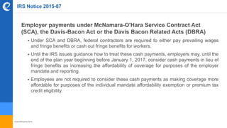 © benefitexpress 2016
IRS Notice 2015-87
Employer payments under McNamara-O'Hara Service Contract Act
(SCA), the Davis-Bacon Act or the Davis Bacon Related Acts (DBRA)
 Under SCA and DBRA, federal contractors are required to either pay prevailing wages
and fringe benefits or cash out fringe benefits for workers.
 Until the IRS issues guidance how to treat these cash payments, employers may, until the
end of the plan year beginning before January 1, 2017, consider cash payments in lieu of
fringe benefits as increasing the affordability of coverage for purposes of the employer
mandate and reporting.
 Employees are not required to consider these cash payments as making coverage more
affordable for purposes of the individual mandate affordability exemption or premium tax
credit eligibility.
 