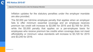 © benefitexpress 2016
IRS Notice 2015-87
Inflation updates for the statutory penalties under the employer mandate
are also provided.
The $2,000 per full-time employee penalty that applies when an employer
fails to offer minimum essential coverage and an employee receives
premium tax credit will increase to $2,080 for 2015 and $2,160 for 2016;
while the $3,000 penalty that applies on a per-employee basis for
employees who receive premium tax credits when coverage does not meet
affordability or minimum value standards will increase to $3,120 for 2015
and $3,240 for 2016.
Adjusted Penalty Amounts under the Employer Mandate
 