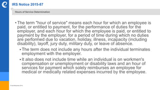 © benefitexpress 2016
IRS Notice 2015-87
• The term "hour of service" means each hour for which an employee is
paid, or entitled to payment, for the performance of duties for the
employer, and each hour for which the employee is paid, or entitled to
payment by the employer, for a period of time during which no duties
are performed due to vacation, holiday, illness, incapacity (including
disability), layoff, jury duty, military duty, or leave of absence.
 The term does not include any hours after the individual terminates
employment with the employer.
 It also does not include time while an individual is on workmen's
compensation or unemployment or disability laws and an hour of
services for payment which solely reimburses an employee for
medical or medically related expenses incurred by the employee.
Hours of Service Determination
 