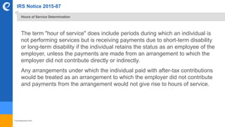 © benefitexpress 2016
IRS Notice 2015-87
The term "hour of service" does include periods during which an individual is
not performing services but is receiving payments due to short-term disability
or long-term disability if the individual retains the status as an employee of the
employer, unless the payments are made from an arrangement to which the
employer did not contribute directly or indirectly.
Any arrangements under which the individual paid with after-tax contributions
would be treated as an arrangement to which the employer did not contribute
and payments from the arrangement would not give rise to hours of service.
Hours of Service Determination
 