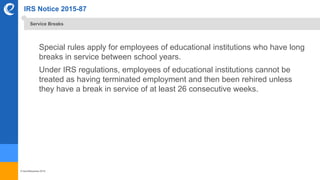 © benefitexpress 2016
IRS Notice 2015-87
Special rules apply for employees of educational institutions who have long
breaks in service between school years.
Under IRS regulations, employees of educational institutions cannot be
treated as having terminated employment and then been rehired unless
they have a break in service of at least 26 consecutive weeks.
Service Breaks
 