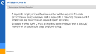 © benefitexpress 2016
IRS Notice 2015-87
A separate employer identification number will be required for each
governmental entity employer that is subject to a reporting requirement if
employees are receiving self-insured health coverage.
Separate Forms 1094-C must be filed by each employer that is an ALE
member of an applicable large employer group.
Governmental Entity and Reporting
 