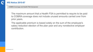 © benefitexpress 2016
IRS Notice 2015-87
The maximum amount that a Health FSA is permitted to require to be paid
to COBRA coverage does not include unused amounts carried over from
prior years.
The applicable premium is based solely on the sum of the employee's
salary reduction election of the plan year and any nonelective employer
contribution.
COBRA Coverage and Health FSA Carryovers
 