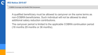 © benefitexpress 2016
IRS Notice 2015-87
A qualified beneficiary must be allowed to carryover on the same terms as
non-COBRA beneficiaries. Such individual will not be allowed to elect
additional salary reduction contributions.
The carryover period is limited to the applicable COBRA continuation period
(18 months 29 months or 36 months).
COBRA Coverage and Health FSA Carryovers
 