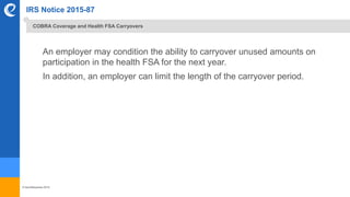 © benefitexpress 2016
IRS Notice 2015-87
An employer may condition the ability to carryover unused amounts on
participation in the health FSA for the next year.
In addition, an employer can limit the length of the carryover period.
COBRA Coverage and Health FSA Carryovers
 