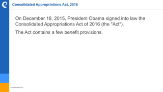 © benefitexpress 2016
Consolidated Appropriations Act, 2016
On December 18, 2015, President Obama signed into law the
Consolidated Appropriations Act of 2016 (the "Act").
The Act contains a few benefit provisions.
 