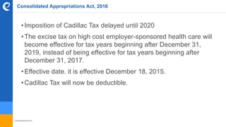 © benefitexpress 2016
Consolidated Appropriations Act, 2016
•Imposition of Cadillac Tax delayed until 2020
•The excise tax on high cost employer-sponsored health care will
become effective for tax years beginning after December 31,
2019, instead of being effective for tax years beginning after
December 31, 2017.
•Effective date. it is effective December 18, 2015.
•Cadillac Tax will now be deductible.
 
