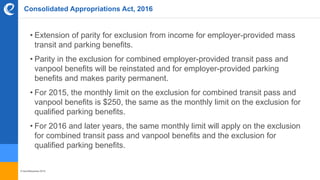 © benefitexpress 2016
Consolidated Appropriations Act, 2016
• Extension of parity for exclusion from income for employer-provided mass
transit and parking benefits.
• Parity in the exclusion for combined employer-provided transit pass and
vanpool benefits will be reinstated and for employer-provided parking
benefits and makes parity permanent.
• For 2015, the monthly limit on the exclusion for combined transit pass and
vanpool benefits is $250, the same as the monthly limit on the exclusion for
qualified parking benefits.
• For 2016 and later years, the same monthly limit will apply on the exclusion
for combined transit pass and vanpool benefits and the exclusion for
qualified parking benefits.
 