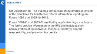 © benefitexpress 2016
Notice 2016-4
On December 28, The IRS has announced an automatic extension
of the deadlines for health care reform information reporting on
Forms 1094 and 1095 for 2015.
Forms 1094-C and 1095-C are filed by applicable large employers.
The forms provide information to the IRS and individuals for
administration of the individual mandate, employer shared
responsibility, and premium tax credits.
 