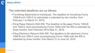 © benefitexpress 2016
Notice 2016-4
The extended deadlines are as follows:
 Furnishing Statements to Individuals. The deadline for furnishing Forms
1095-B and 1095-C to individuals is extended by two months, from
February 1 to March 31, 2016.
 Filing Paper Returns With IRS. The deadline to file paper Forms 1094-B
and 1094-C (and accompanying Forms 1095) with the IRS is extended by
three months, from February 29 to May 31, 2016.
 Filing Electronic Returns With IRS. The deadline to file electronic Forms
1094-B and 1094-C (and accompanying Forms 1095) with the IRS is
extended by three months, from March 31 to June 30, 2016
 