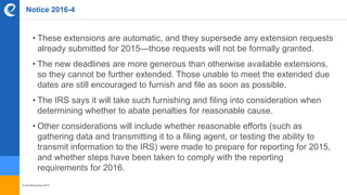 © benefitexpress 2016
Notice 2016-4
• These extensions are automatic, and they supersede any extension requests
already submitted for 2015—those requests will not be formally granted.
• The new deadlines are more generous than otherwise available extensions,
so they cannot be further extended. Those unable to meet the extended due
dates are still encouraged to furnish and file as soon as possible.
• The IRS says it will take such furnishing and filing into consideration when
determining whether to abate penalties for reasonable cause.
• Other considerations will include whether reasonable efforts (such as
gathering data and transmitting it to a filing agent, or testing the ability to
transmit information to the IRS) were made to prepare for reporting for 2015,
and whether steps have been taken to comply with the reporting
requirements for 2016.
 