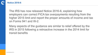 © benefitexpress 2016
Notice 2016-6
The IRS has now released Notice 2016-6, explaining how
employers can correct FICA tax overpayments resulting from the
higher 2015 limit and report the proper amounts of income and tax
on Forms 941 and W-2.
Many aspects of the guidance are similar to relief offered by the
IRS in 2015 following a retroactive increase in the 2014 limit for
transit benefits
 
