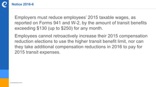 © benefitexpress 2016
Notice 2016-6
Employers must reduce employees’ 2015 taxable wages, as
reported on Forms 941 and W-2, by the amount of transit benefits
exceeding $130 (up to $250) for any month.
Employees cannot retroactively increase their 2015 compensation
reduction elections to use the higher transit benefit limit, nor can
they take additional compensation reductions in 2016 to pay for
2015 transit expenses.
 