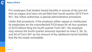 © benefitexpress 2016
Notice 2016-6
For employers that treated transit benefits in excess of the pre-Act
limit as wages and have not yet filed their fourth quarter 2015 Form
941, the notice authorizes a special administrative procedure.
Under that procedure, if the employer either repays or reimburses
its employees for the overcollected FICA taxes for all four quarters
of 2015 before filing the fourth quarter Form 941, the employer
may reduce the fourth quarter amounts reported on lines 2, 5a, 5c,
and 5d of Form 941 by the amount of the additional transit benefits
that the Act made excludable.
 