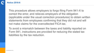© benefitexpress 2016
Notice 2016-6
This procedure allows employers to forgo filing Form 941-X to
correct the error, and relieves employers of the obligation
(applicable under the usual correction procedures) to obtain written
statements from employees confirming that they did not and will
not make claims for the overcollected FICA tax.
To avoid a mismatch between the taxes and liability reported on
Form 941, instructions are provided for reducing the stated tax
liabilities by the tax reduction.
 