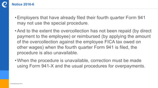 © benefitexpress 2016
Notice 2016-6
•Employers that have already filed their fourth quarter Form 941
may not use the special procedure.
•And to the extent the overcollection has not been repaid (by direct
payment to the employee) or reimbursed (by applying the amount
of the overcollection against the employee FICA tax owed on
other wages) when the fourth quarter Form 941 is filed, the
procedure is also unavailable.
•When the procedure is unavailable, correction must be made
using Form 941-X and the usual procedures for overpayments.
 