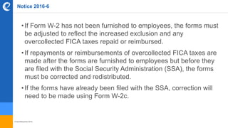 © benefitexpress 2016
Notice 2016-6
•If Form W-2 has not been furnished to employees, the forms must
be adjusted to reflect the increased exclusion and any
overcollected FICA taxes repaid or reimbursed.
•If repayments or reimbursements of overcollected FICA taxes are
made after the forms are furnished to employees but before they
are filed with the Social Security Administration (SSA), the forms
must be corrected and redistributed.
•If the forms have already been filed with the SSA, correction will
need to be made using Form W-2c.
 