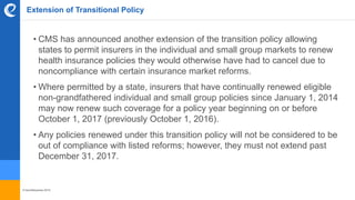 © benefitexpress 2016
Extension of Transitional Policy
• CMS has announced another extension of the transition policy allowing
states to permit insurers in the individual and small group markets to renew
health insurance policies they would otherwise have had to cancel due to
noncompliance with certain insurance market reforms.
• Where permitted by a state, insurers that have continually renewed eligible
non-grandfathered individual and small group policies since January 1, 2014
may now renew such coverage for a policy year beginning on or before
October 1, 2017 (previously October 1, 2016).
• Any policies renewed under this transition policy will not be considered to be
out of compliance with listed reforms; however, they must not extend past
December 31, 2017.
 