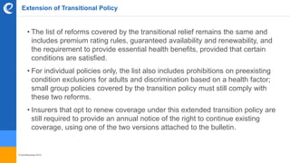© benefitexpress 2016
Extension of Transitional Policy
• The list of reforms covered by the transitional relief remains the same and
includes premium rating rules, guaranteed availability and renewability, and
the requirement to provide essential health benefits, provided that certain
conditions are satisfied.
• For individual policies only, the list also includes prohibitions on preexisting
condition exclusions for adults and discrimination based on a health factor;
small group policies covered by the transition policy must still comply with
these two reforms.
• Insurers that opt to renew coverage under this extended transition policy are
still required to provide an annual notice of the right to continue existing
coverage, using one of the two versions attached to the bulletin.
 