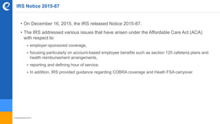 © benefitexpress 2016
IRS Notice 2015-87
• On December 16, 2015, the IRS released Notice 2015-87.
• The IRS addressed various issues that have arisen under the Affordable Care Act (ACA)
with respect to:
 employer-sponsored coverage,
 focusing particularly on account-based employee benefits such as section 125 cafeteria plans and
health reimbursement arrangements,
 reporting and defining hour of service.
 In addition, IRS provided guidance regarding COBRA coverage and Heath FSA carryover
 