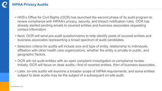© benefitexpress 2016
HIPAA Privacy Audits
• HHS’s Office for Civil Rights (OCR) has launched the second phase of its audit program to
review compliance with HIPAA’s privacy, security, and breach notification rules. OCR has
already started sending emails to covered entities and business associates requesting
contact information
• Next, OCR will send pre-audit questionnaires to help identify pools of covered entities and
business associates representing a broad spectrum of audit candidates.
• Selection criteria for audits will include size and type of entity, relationship to individuals,
affiliation with other health care organizations, whether the entity is private or public, and
geographic factors.
• OCR will not audit entities with an open complaint investigation or compliance review.
Initially, OCR will focus on desk audits—first of covered entities, then of business associates.
• Later, on-site audits will examine a broader scope of HIPAA requirements; and some entities
subject to desk audits may be the subject of a subsequent on-site audit.
 