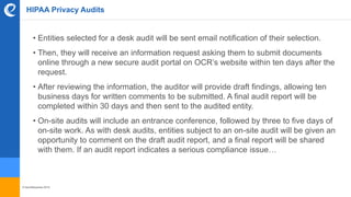 © benefitexpress 2016
HIPAA Privacy Audits
• Entities selected for a desk audit will be sent email notification of their selection.
• Then, they will receive an information request asking them to submit documents
online through a new secure audit portal on OCR’s website within ten days after the
request.
• After reviewing the information, the auditor will provide draft findings, allowing ten
business days for written comments to be submitted. A final audit report will be
completed within 30 days and then sent to the audited entity.
• On-site audits will include an entrance conference, followed by three to five days of
on-site work. As with desk audits, entities subject to an on-site audit will be given an
opportunity to comment on the draft audit report, and a final report will be shared
with them. If an audit report indicates a serious compliance issue…
 