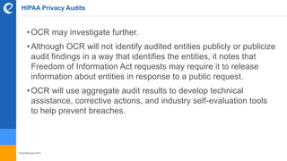 © benefitexpress 2016
HIPAA Privacy Audits
•OCR may investigate further.
•Although OCR will not identify audited entities publicly or publicize
audit findings in a way that identifies the entities, it notes that
Freedom of Information Act requests may require it to release
information about entities in response to a public request.
•OCR will use aggregate audit results to develop technical
assistance, corrective actions, and industry self-evaluation tools
to help prevent breaches.
 