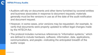 © benefitexpress 2016
HIPAA Privacy Audits
• Auditors will rely on documents and other items furnished by covered entities
and business associates in response to document requests; materials
generally must be the versions in use as of the date of the audit notification
and document request.
• However, in some cases, prior versions may be requested—for example, to
verify that documents were properly updated to reflect legal changes made
by the HITECH Act.
• The protocol includes numerous references to “information systems,” which
are defined to include hardware, software, information, data, applications,
communications, and people—indicating the anticipated breadth of the
audits’ scope
 