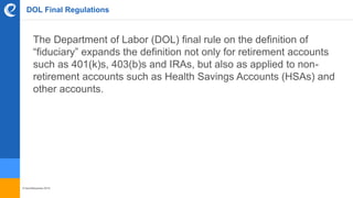 © benefitexpress 2016
DOL Final Regulations
The Department of Labor (DOL) final rule on the definition of
“fiduciary” expands the definition not only for retirement accounts
such as 401(k)s, 403(b)s and IRAs, but also as applied to non-
retirement accounts such as Health Savings Accounts (HSAs) and
other accounts.
 