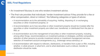 © benefitexpress 2016
DOL Final Regulations
• An investment fiduciary is one who renders investment advice.
• The final rule provides that individuals “render investment advice if they provide for a fee or
other compensation, direct or indirect,” the following categories or types of advice:
 A recommendation as to the advisability of acquiring, holding, disposing of, or exchanging,
securities or other investment property; or
 A recommendation as to how securities or other investment property should be invested after the
securities or other investment property are rolled over, transferred, or distributed from the plan or
IRA; or
 A recommendation as to the management of securities or other investment property, including,
among other things, recommendations on investment policies or strategies, portfolio composition,
selection of other persons to provide investment advice or investment management services,
selection of investment account arrangements (e.g., brokerage versus advisory); or
 A recommendation with respect to rollovers, distributions, or transfers from a plan or IRA, including
whether, in what amount, in what form, and to what destination such a rollover, transfer or
distribution should be made.
 