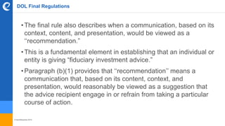 © benefitexpress 2016
DOL Final Regulations
•The final rule also describes when a communication, based on its
context, content, and presentation, would be viewed as a
‘‘recommendation.”
•This is a fundamental element in establishing that an individual or
entity is giving “fiduciary investment advice.”
•Paragraph (b)(1) provides that ‘‘recommendation’’ means a
communication that, based on its content, context, and
presentation, would reasonably be viewed as a suggestion that
the advice recipient engage in or refrain from taking a particular
course of action.
 