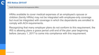 © benefitexpress 2016
IRS Notice 2015-87
HRAs available to cover medical expenses of an employee's spouse or
children (family HRAs) may not be integrated with employee-only coverage
but must be integrated with coverage in which the dependents are enrolled to
comply with ACA requirements.
Recognizing that many employer plans do not conform to this requirement, the
IRS is allowing plans a grace period until end of the plan year beginning
before January 1, 2017 to come into compliance with this requirement.
Health Reimbursement Arrangements (HRA.)
 