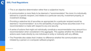 © benefitexpress 2016
DOL Final Regulations
• This is an objective determination rather than a subjective inquiry.
• A communication is more likely to be deemed a “recommendation” the more it is individually
tailored to a specific recipient, and relates to a particular security, investment property, or
investment strategy.
• Providing a selective list of securities as appropriate for a particular recipient would be
deemed a “recommendation” as to the advisability of acquiring those securities even if no
recommendation is made with respect to any one security.
• A series of actions that might not individually constitute a recommendation may amount to a
recommendation when considered in the aggregate. This applies whether the individual
actions were made directly by one individual or entity or indirectly with any affiliate.
• The Preamble also states that it makes no difference whether the communication was
initiated by a person or a computer software program.
 
