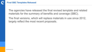 © benefitexpress 2016
Final SBC Templates Released
The agencies have released the final revised template and related
materials for the summary of benefits and coverage (SBC).
The final versions, which will replace materials in use since 2012,
largely reflect the most recent proposals.
 