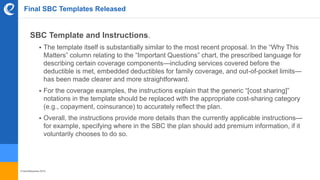 © benefitexpress 2016
Final SBC Templates Released
SBC Template and Instructions.
 The template itself is substantially similar to the most recent proposal. In the “Why This
Matters” column relating to the “Important Questions” chart, the prescribed language for
describing certain coverage components—including services covered before the
deductible is met, embedded deductibles for family coverage, and out-of-pocket limits—
has been made clearer and more straightforward.
 For the coverage examples, the instructions explain that the generic “[cost sharing]”
notations in the template should be replaced with the appropriate cost-sharing category
(e.g., copayment, coinsurance) to accurately reflect the plan.
 Overall, the instructions provide more details than the currently applicable instructions—
for example, specifying where in the SBC the plan should add premium information, if it
voluntarily chooses to do so.
 