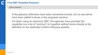 © benefitexpress 2016
Final SBC Templates Released
A few glossary definitions have been somewhat revised, but no new terms
have been added to those in the proposed versions.
For plans using an electronic SBC, the agencies have provided the
capability (via a list of “anchors”) to hyperlink defined terms directly to the
definition on the dedicated Uniform Glossary website.
Uniform Glossary
 