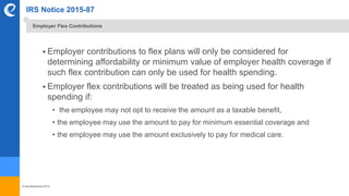© benefitexpress 2016
IRS Notice 2015-87
 Employer contributions to flex plans will only be considered for
determining affordability or minimum value of employer health coverage if
such flex contribution can only be used for health spending.
 Employer flex contributions will be treated as being used for health
spending if:
• the employee may not opt to receive the amount as a taxable benefit,
• the employee may use the amount to pay for minimum essential coverage and
• the employee may use the amount exclusively to pay for medical care.
Employer Flex Contributions
 