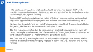 © benefitexpress 2016
HHS Final Regulations
• HHS has finalized regulations implementing health care reform’s Section 1557 which
prohibits discrimination in certain “health programs and activities” on the basis of race, color,
national origin, sex, age, or disability.
• Section 1557 applies broadly to a wide variety of federally assisted entities, but these final
regulations apply only to health programs and activities funded or administered by HHS.
• Notably, this draws in federal and state Exchanges (including Small Business Health Option
Programs (SHOPs)) and the insurers that participate in them.
• The final regulations confirm that the rules generally apply to Exchange insurers even with
respect to the plans and services they offer outside the Exchanges or, in some instances, as
third-party administrators (TPAs) for employer group health plans.
• The rules also apply to employee health benefits of certain employers that receive federal
financial assistance and are principally engaged in health care (e.g., hospitals and nursing
homes).
 