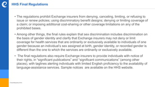 © benefitexpress 2016
HHS Final Regulations
• The regulations prohibit Exchange insurers from denying, canceling, limiting, or refusing to
issue or renew policies; using discriminatory benefit designs; denying or limiting coverage of
a claim; or imposing additional cost-sharing or other coverage limitations on any of the
prohibited bases.
• Among other things, the final rules explain that sex discrimination includes discrimination on
the basis of gender identity and clarify that Exchange insurers may not deny or limit
coverage for health services that are ordinarily or exclusively available to individuals of one
gender because an individual’s sex assigned at birth, gender identity, or recorded gender is
different than the one to which the services are ordinarily or exclusively available.
• The final regulations also require Exchange insurers to provide individuals with notice of
their rights, in “significant publications” and “significant communications” (among other
places), with taglines alerting individuals with limited English proficiency to the availability of
language-assistance services. Sample notices are available on the HHS website.
 