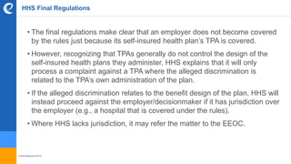 © benefitexpress 2016
HHS Final Regulations
• The final regulations make clear that an employer does not become covered
by the rules just because its self-insured health plan’s TPA is covered.
• However, recognizing that TPAs generally do not control the design of the
self-insured health plans they administer, HHS explains that it will only
process a complaint against a TPA where the alleged discrimination is
related to the TPA’s own administration of the plan.
• If the alleged discrimination relates to the benefit design of the plan, HHS will
instead proceed against the employer/decisionmaker if it has jurisdiction over
the employer (e.g., a hospital that is covered under the rules).
• Where HHS lacks jurisdiction, it may refer the matter to the EEOC.
 