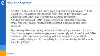 © benefitexpress 2016
EEOC Final Regulations
• On May 16, the U.S. Equal Employment Opportunity Commission (“EEOC”)
issued final regulations that describe how Title I of the Americans with
Disabilities Act (ADA) and Title II of the Genetic Information
Nondiscrimination Act (GINA) apply to wellness programs offered by
employers that request health information from employees and their
spouses.
• The two regulations provide guidance to both employers and employees
about how workplace wellness programs can comply with the ADA and GINA
consistent with provisions governing wellness programs in the Health
Insurance Portability and Accountability Act, as amended by the Affordable
Care Act (“ACA”).
 