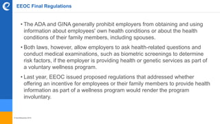 © benefitexpress 2016
EEOC Final Regulations
• The ADA and GINA generally prohibit employers from obtaining and using
information about employees' own health conditions or about the health
conditions of their family members, including spouses.
• Both laws, however, allow employers to ask health-related questions and
conduct medical examinations, such as biometric screenings to determine
risk factors, if the employer is providing health or genetic services as part of
a voluntary wellness program.
• Last year, EEOC issued proposed regulations that addressed whether
offering an incentive for employees or their family members to provide health
information as part of a wellness program would render the program
involuntary.
 